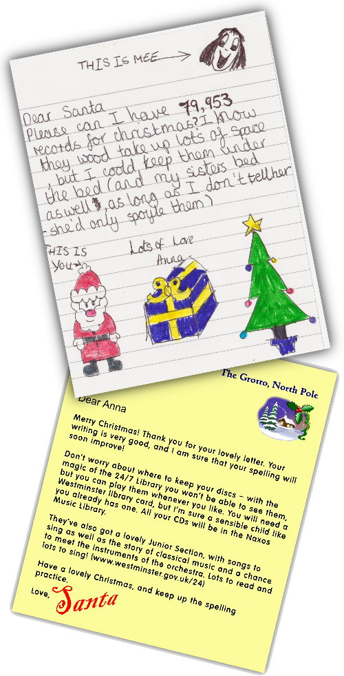 Dear Santa, Please can I have 79,953 records for Christmas? I know they wood take up lots of space but I coold keep them under the bed (and my sisters bed, as long as I dont tell her - she'd only spoyle them). Lots of love, Anna  Dear Anna, Merry Christmas! Thank you for your lovely letter. Your writing is very good, and I'm sure that your spelling will soon improve! Don't worry about where to keep your discs - with the magic of the 24/7 Library you won't be able to see them, but you can play them whenever you like. You will need a Westminster library card, but I'm sure a sensible child like you already has one. All your CDs will be in the Naxos Music Library. They've also got a lovely Junior Section, with songs to sing as well as the story of classical music and a chance to meet the instruments of the orchestra. Lots to read and lots to sing! (www.westminster.gov.uk/247) Have a lovely Christmas, and keep up the spelling practice. Love, Santa